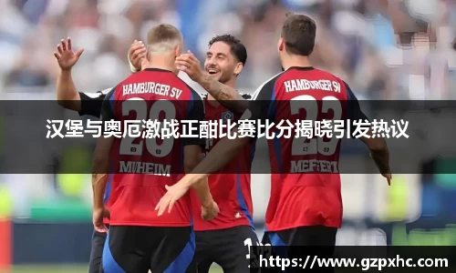 汉堡与奥厄激战正酣比赛比分揭晓引发热议