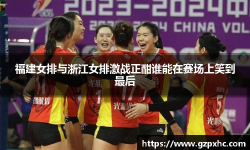 福建女排与浙江女排激战正酣谁能在赛场上笑到最后