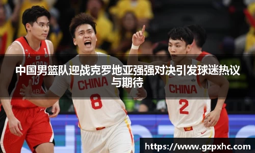 中国男篮队迎战克罗地亚强强对决引发球迷热议与期待
