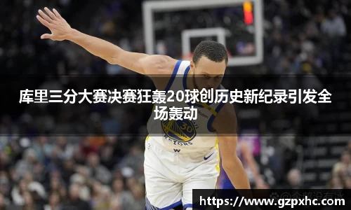 库里三分大赛决赛狂轰20球创历史新纪录引发全场轰动