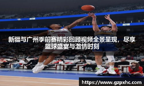 新疆与广州季前赛精彩回顾视频全景呈现，尽享篮球盛宴与激情时刻