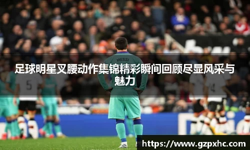 足球明星叉腰动作集锦精彩瞬间回顾尽显风采与魅力