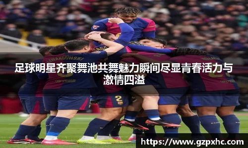 足球明星齐聚舞池共舞魅力瞬间尽显青春活力与激情四溢