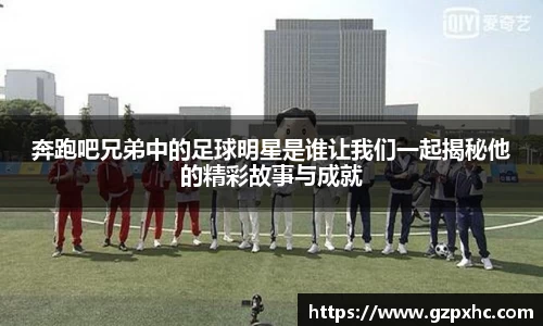 奔跑吧兄弟中的足球明星是谁让我们一起揭秘他的精彩故事与成就